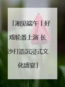 湘见端午丨好戏轮番上演 长沙打造沉浸式文化盛宴