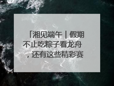 湘见端午｜假期不止吃粽子看龙舟，还有这些精彩赛事活动等你来