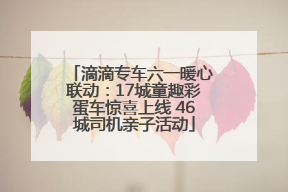 滴滴专车六一暖心联动：17城童趣彩蛋车惊喜上线 46城司机亲子活动