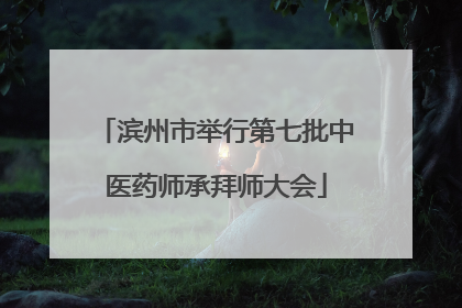 滨州市举行第七批中医药师承拜师大会
