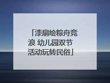 漆扇绘粽舟竞浪 幼儿园双节活动玩转民俗