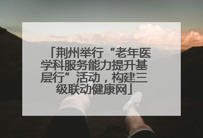 荆州举行“老年医学科服务能力提升基层行”活动，构建三级联动健康网