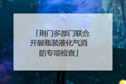 荆门多部门联合开展瓶装液化气消防专项检查