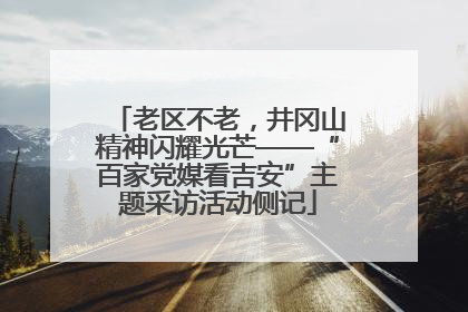 老区不老，井冈山精神闪耀光芒——“百家党媒看吉安”主题采访活动侧记