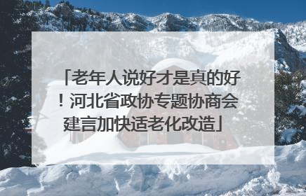 老年人说好才是真的好！河北省政协专题协商会建言加快适老化改造