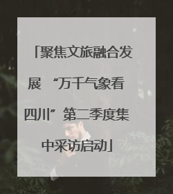 聚焦文旅融合发展 “万千气象看四川”第二季度集中采访启动
