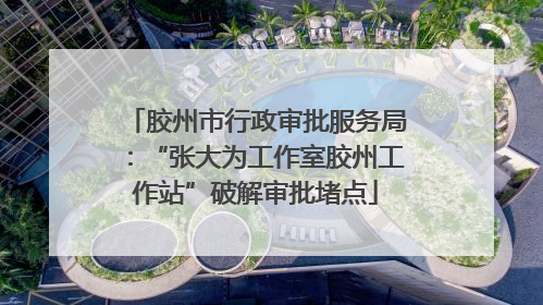 胶州市行政审批服务局：“张大为工作室胶州工作站”破解审批堵点