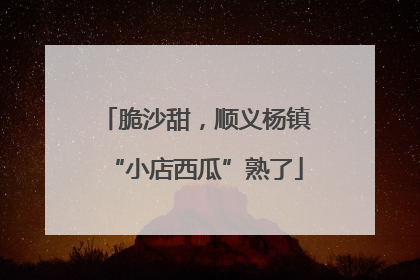 脆沙甜，顺义杨镇“小店西瓜”熟了