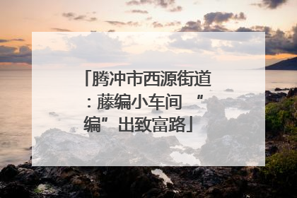腾冲市西源街道：藤编小车间 “编”出致富路