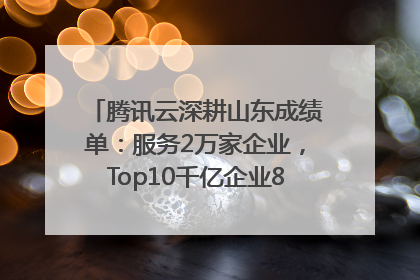 腾讯云深耕山东成绩单：服务2万家企业，Top10千亿企业8家选择腾讯云