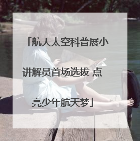 航天太空科普展小讲解员首场选拔 点亮少年航天梦