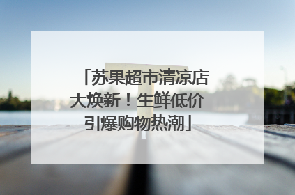苏果超市清凉店大焕新！生鲜低价引爆购物热潮