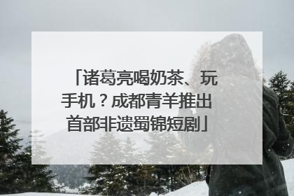 诸葛亮喝奶茶、玩手机？成都青羊推出首部非遗蜀锦短剧