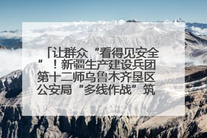 让群众“看得见安全”！新疆生产建设兵团第十二师乌鲁木齐垦区公安局“多线作战”筑牢辖区安全防线