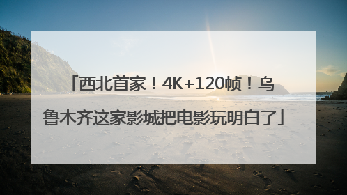 西北首家！4K+120帧！乌鲁木齐这家影城把电影玩明白了