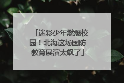 迷彩少年燃爆校园！北海这场国防教育展演太飒了