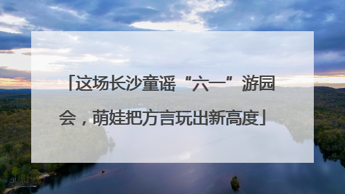 这场长沙童谣“六一”游园会，萌娃把方言玩出新高度