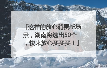 这样的放心消费新场景，湖南将选出50个，快来放心买买买！