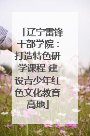 辽宁雷锋干部学院：打造特色研学课程 建设青少年红色文化教育高地