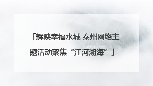 辉映幸福水城 泰州网络主题活动聚焦“江河湖海”