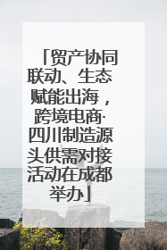 贸产协同联动、生态赋能出海，跨境电商·四川制造源头供需对接活动在成都举办