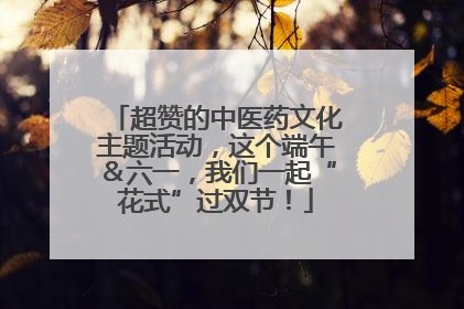 超赞的中医药文化主题活动，这个端午＆六一，我们一起“花式”过双节！