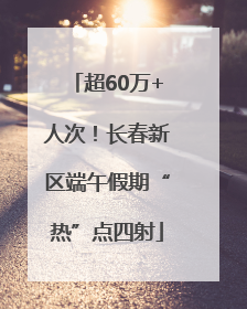 超60万+人次！长春新区端午假期“热”点四射