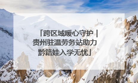 跨区域暖心守护｜贵州驻温劳务站助力黔籍娃入学无忧