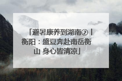 避暑康养到湖南②丨衡阳：盛夏奔赴南岳衡山 身心皆清凉