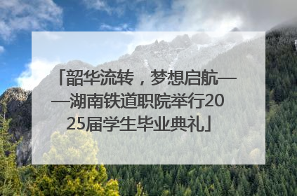 韶华流转，梦想启航——湖南铁道职院举行2025届学生毕业典礼