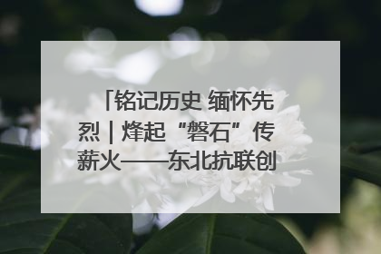 铭记历史 缅怀先烈｜烽起“磐石”传薪火——东北抗联创建地的振兴新篇