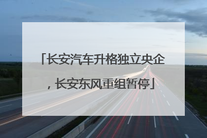 长安汽车升格独立央企，长安东风重组暂停