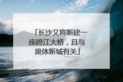 长沙又将新建一座跨江大桥，且与奥体新城有关