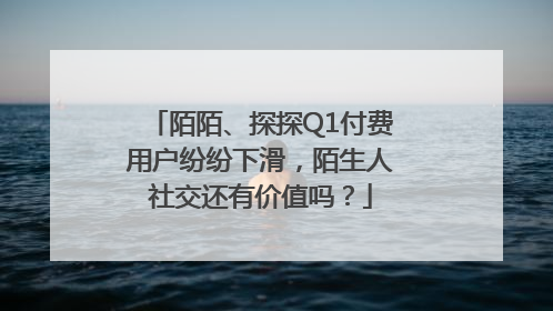 陌陌、探探Q1付费用户纷纷下滑，陌生人社交还有价值吗？