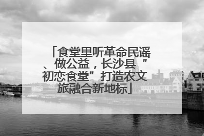 食堂里听革命民谣、做公益，长沙县“初恋食堂”打造农文旅融合新地标