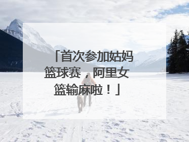 首次参加姑妈篮球赛，阿里女篮输麻啦！