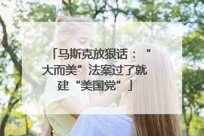 马斯克放狠话：“大而美”法案过了就建“美国党”