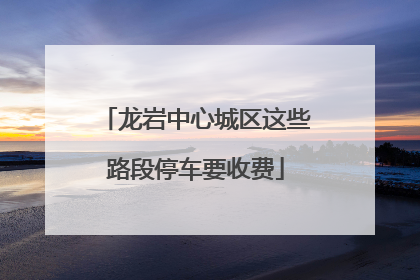 龙岩中心城区这些路段停车要收费