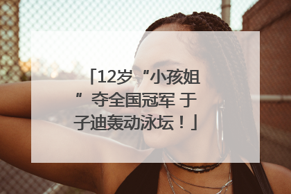 12岁“小孩姐”夺全国冠军 于子迪轰动泳坛！