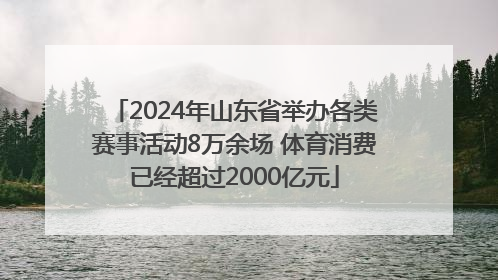 2024年山东省举办各类赛事活动8万余场 体育消费已经超过2000亿元