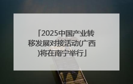 2025中国产业转移发展对接活动(广西)将在南宁举行
