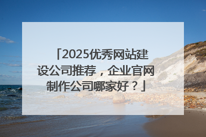2025优秀网站建设公司推荐，企业官网制作公司哪家好？