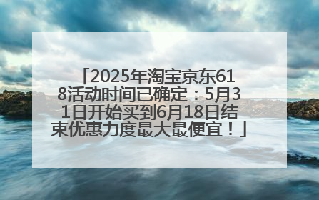 2025年淘宝京东618活动时间已确定：5月31日开始买到6月18日结束优惠力度最大最便宜！