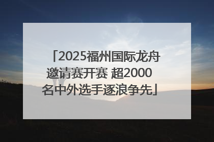 2025福州国际龙舟邀请赛开赛 超2000名中外选手逐浪争先