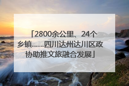2800余公里、24个乡镇……四川达州达川区政协助推文旅融合发展