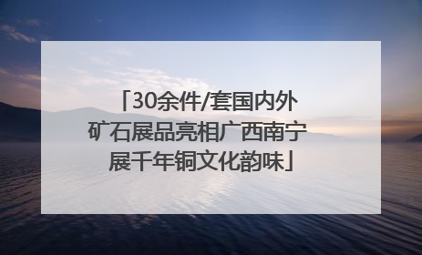 30余件/套国内外矿石展品亮相广西南宁 展千年铜文化韵味