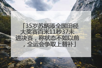 35岁苏炳添全国田径大奖赛百米11秒37未进决赛，称状态不如以前，全运会争取上替补