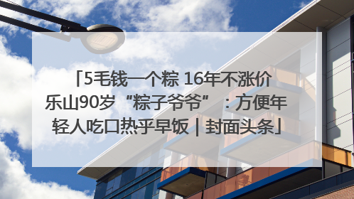 5毛钱一个粽 16年不涨价 乐山90岁“粽子爷爷”：方便年轻人吃口热乎早饭｜封面头条