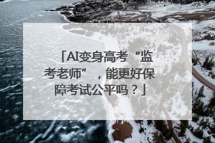 AI变身高考“监考老师”，能更好保障考试公平吗？